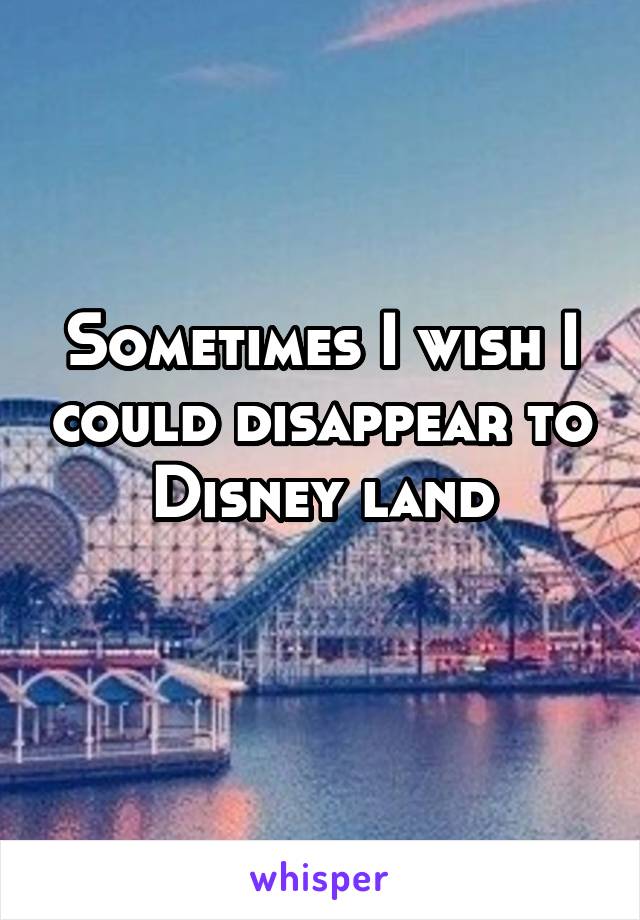 Sometimes I wish I could disappear to Disney land
