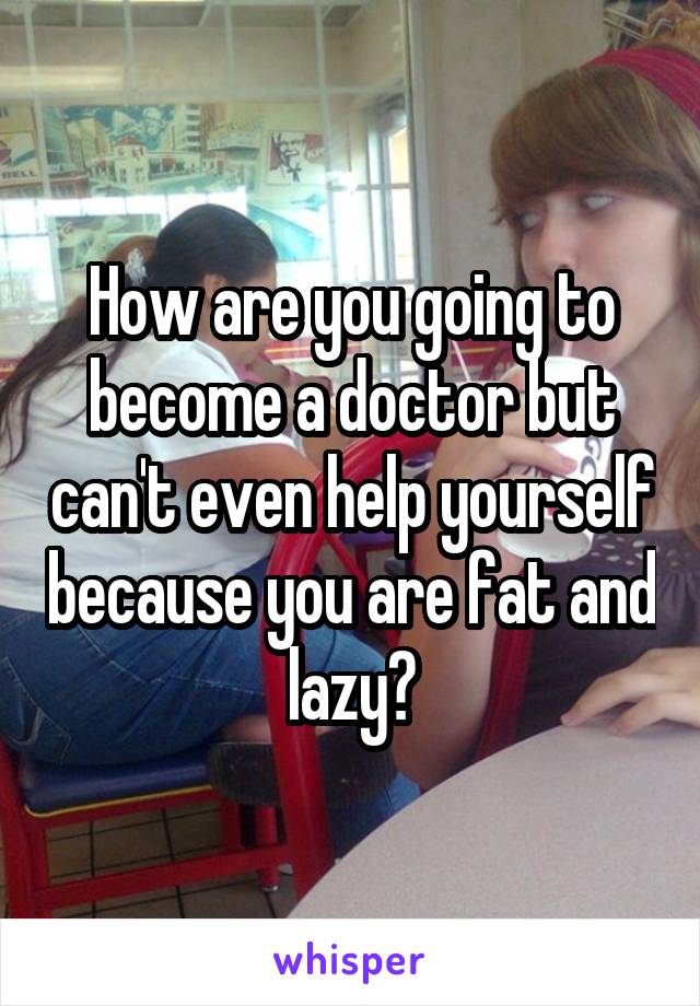 How are you going to become a doctor but can't even help yourself because you are fat and lazy?