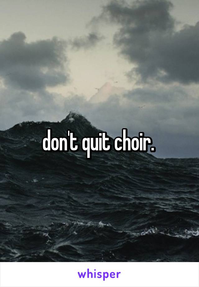 don't quit choir. 