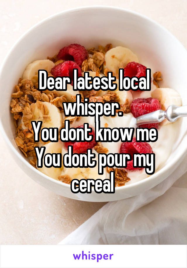 Dear latest local whisper. 
You dont know me
You dont pour my cereal 