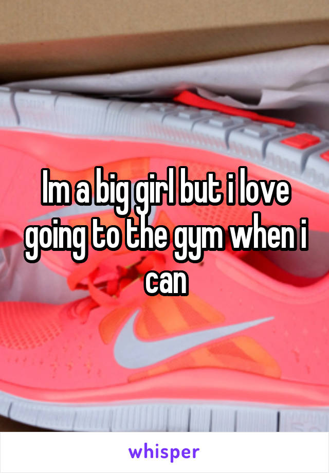 Im a big girl but i love going to the gym when i can