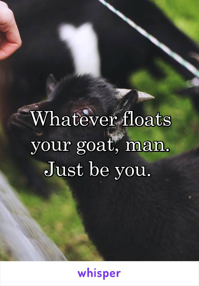 Whatever floats your goat, man. Just be you. 