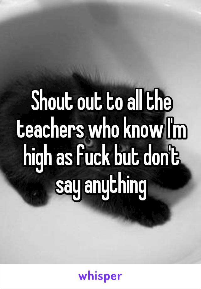 Shout out to all the teachers who know I'm high as fuck but don't say anything