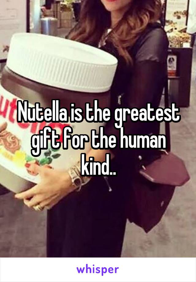 Nutella is the greatest gift for the human kind..