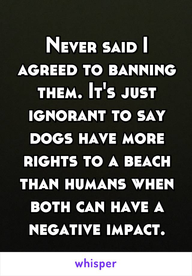 Never said I agreed to banning them. It's just ignorant to say dogs have more rights to a beach than humans when both can have a negative impact.