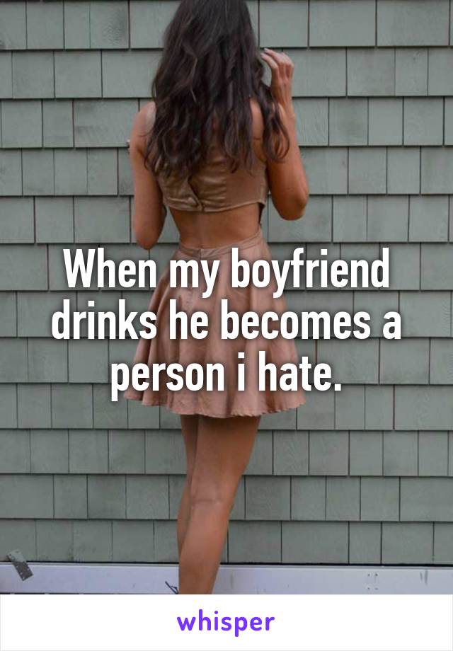 When my boyfriend drinks he becomes a person i hate.