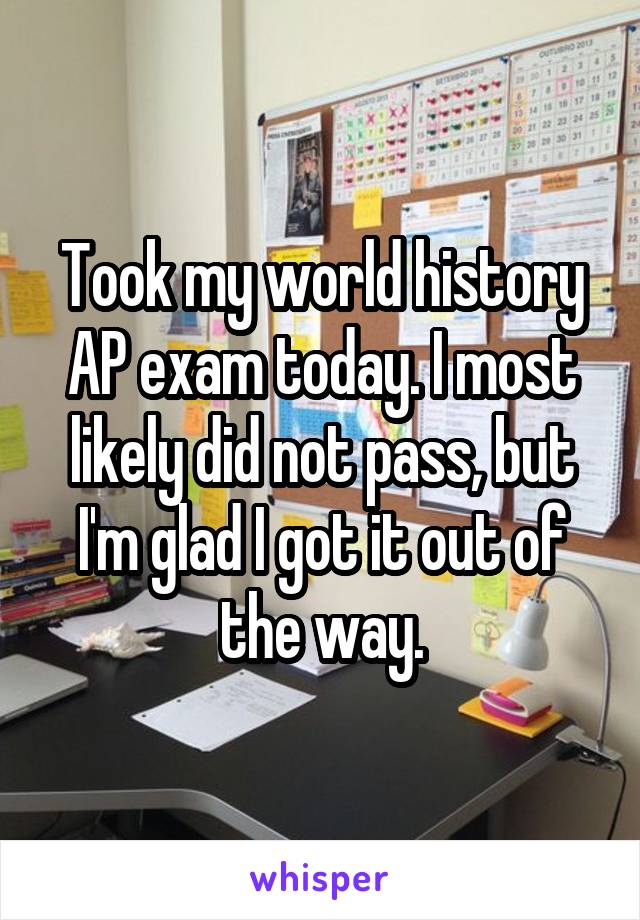 Took my world history AP exam today. I most likely did not pass, but I'm glad I got it out of the way.