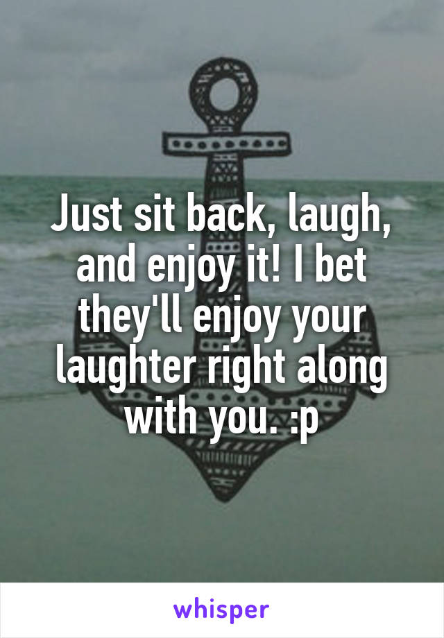 Just sit back, laugh, and enjoy it! I bet they'll enjoy your laughter right along with you. :p