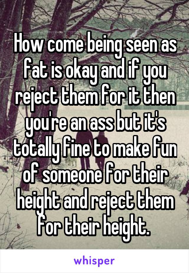 How come being seen as fat is okay and if you reject them for it then you're an ass but it's totally fine to make fun of someone for their height and reject them for their height. 