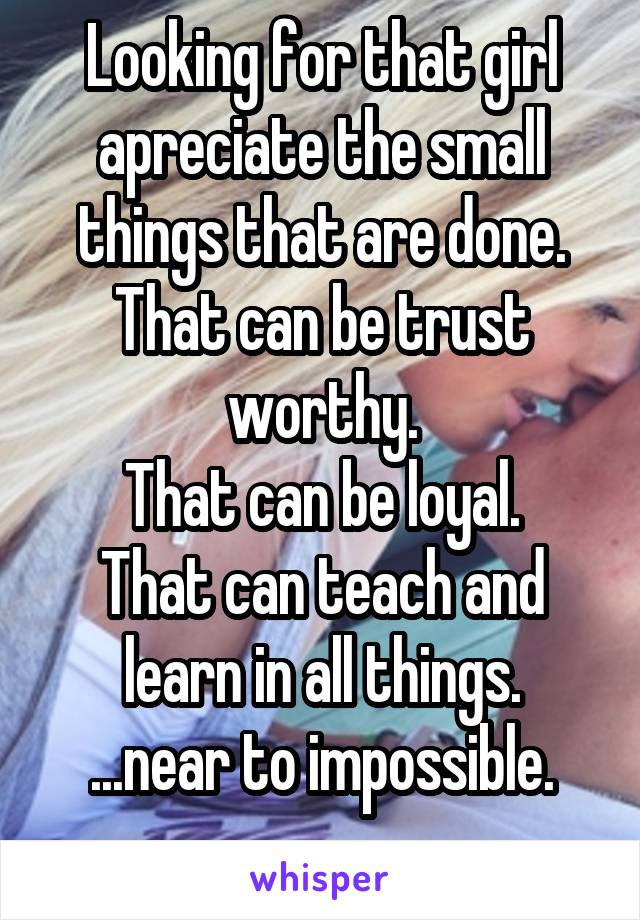 Looking for that girl apreciate the small things that are done.
That can be trust worthy.
That can be loyal.
That can teach and learn in all things.
...near to impossible.
