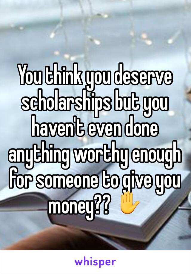 You think you deserve scholarships but you haven't even done anything worthy enough for someone to give you money?? ✋