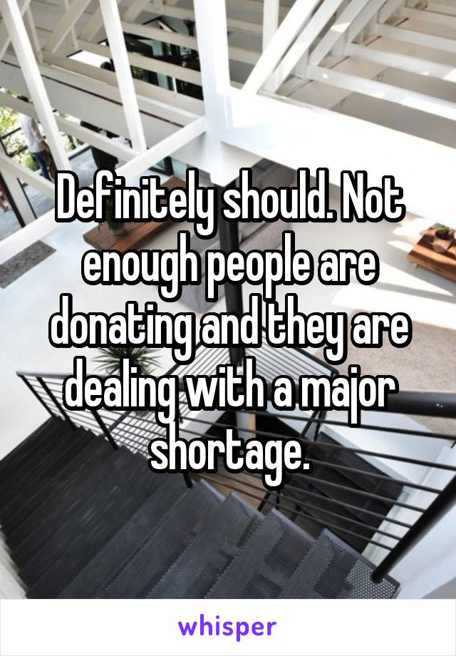 Definitely should. Not enough people are donating and they are dealing with a major shortage.