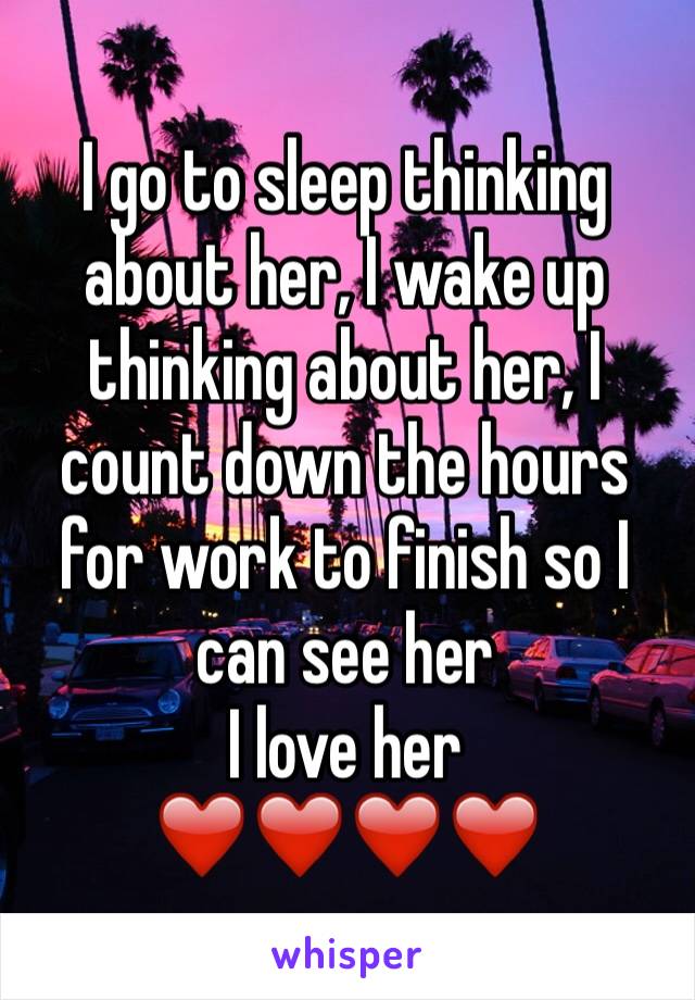 I go to sleep thinking about her, I wake up thinking about her, I count down the hours for work to finish so I can see her
I love her 
❤️❤️❤️❤️