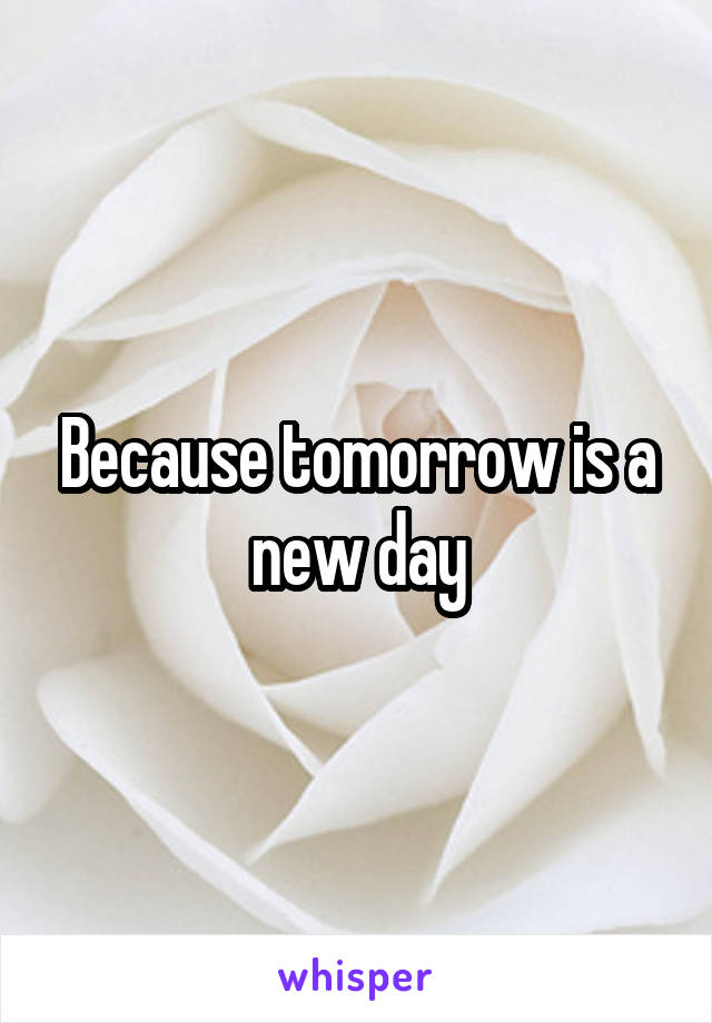 Because tomorrow is a new day