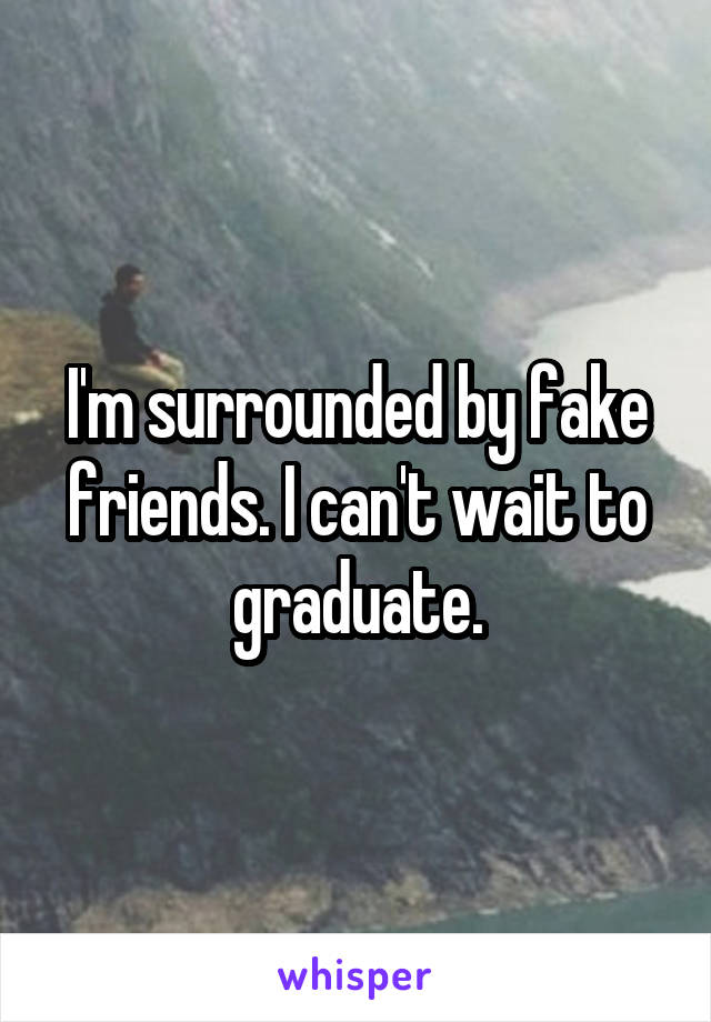 I'm surrounded by fake friends. I can't wait to graduate.