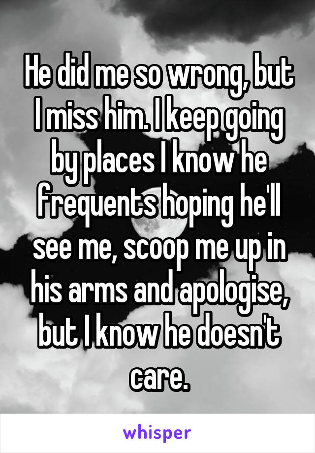 He did me so wrong, but I miss him. I keep going by places I know he frequents hoping he'll see me, scoop me up in his arms and apologise, but I know he doesn't care.