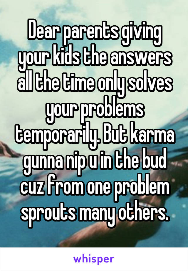 Dear parents giving your kids the answers all the time only solves your problems temporarily. But karma gunna nip u in the bud cuz from one problem sprouts many others.
