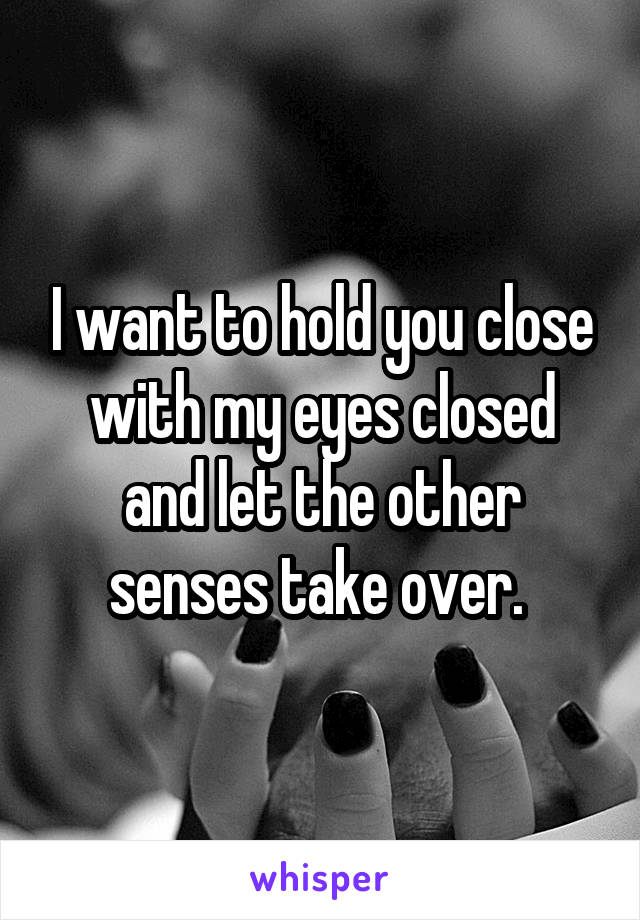 I want to hold you close with my eyes closed and let the other senses take over. 