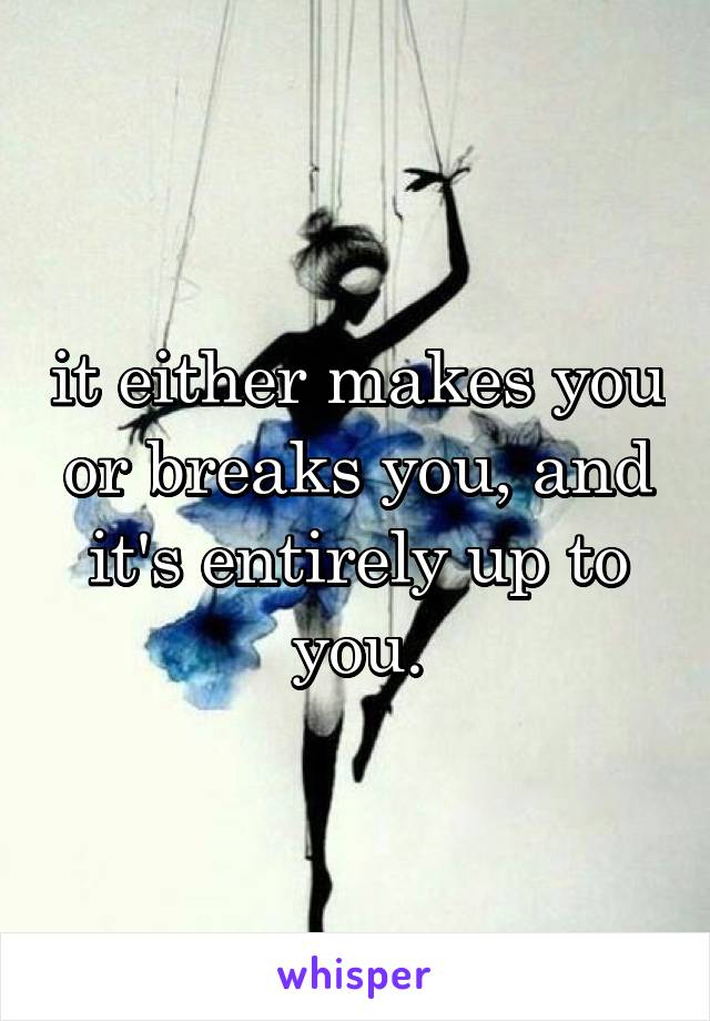 it either makes you or breaks you, and it's entirely up to you.