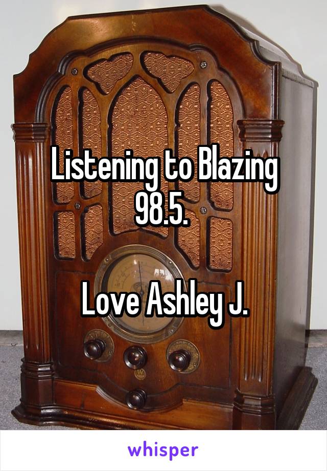 Listening to Blazing 98.5. 

Love Ashley J.