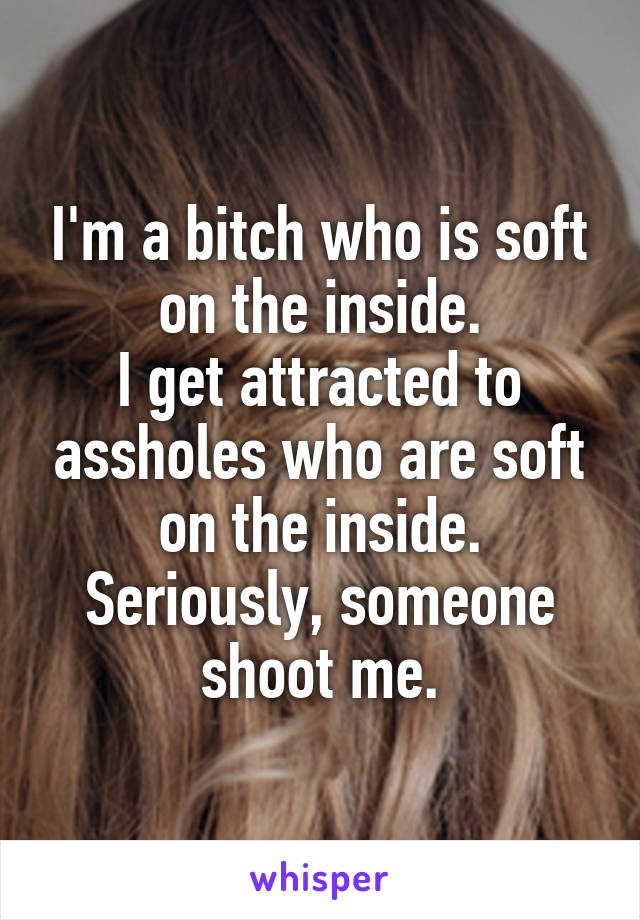 I'm a bitch who is soft on the inside.
I get attracted to assholes who are soft on the inside.
Seriously, someone shoot me.