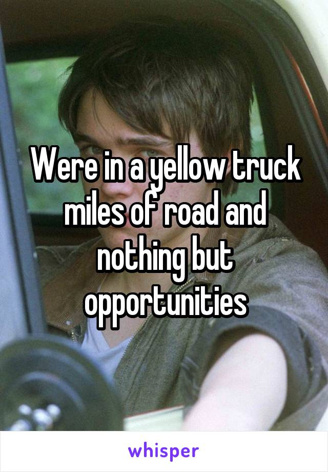 Were in a yellow truck miles of road and nothing but opportunities