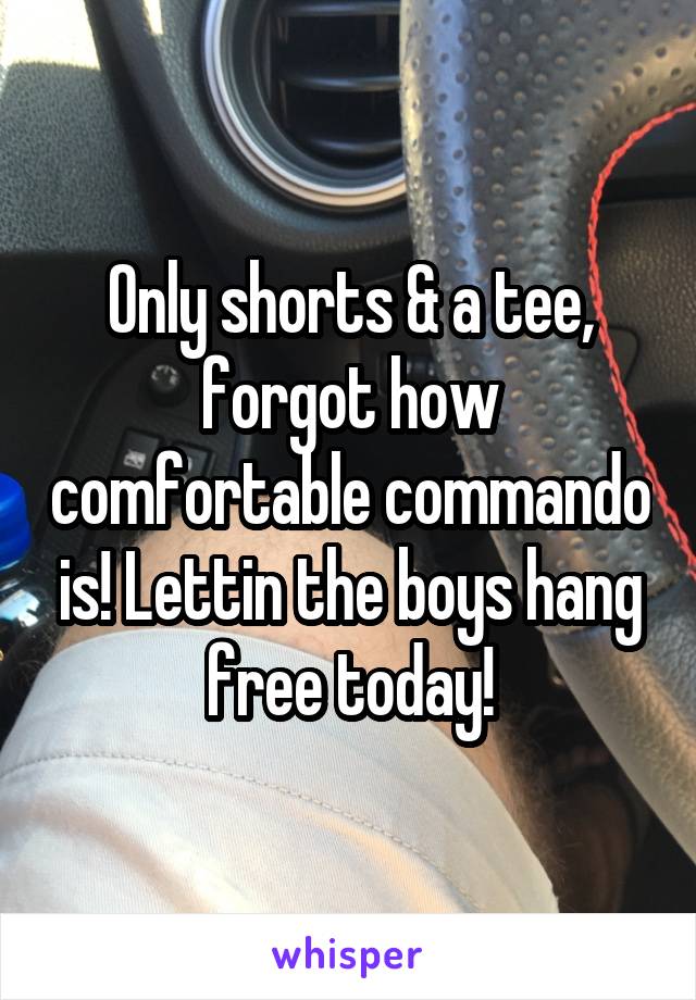 Only shorts & a tee, forgot how comfortable commando is! Lettin the boys hang free today!