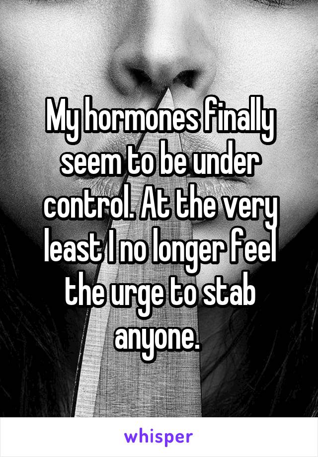 My hormones finally seem to be under control. At the very least I no longer feel the urge to stab anyone. 