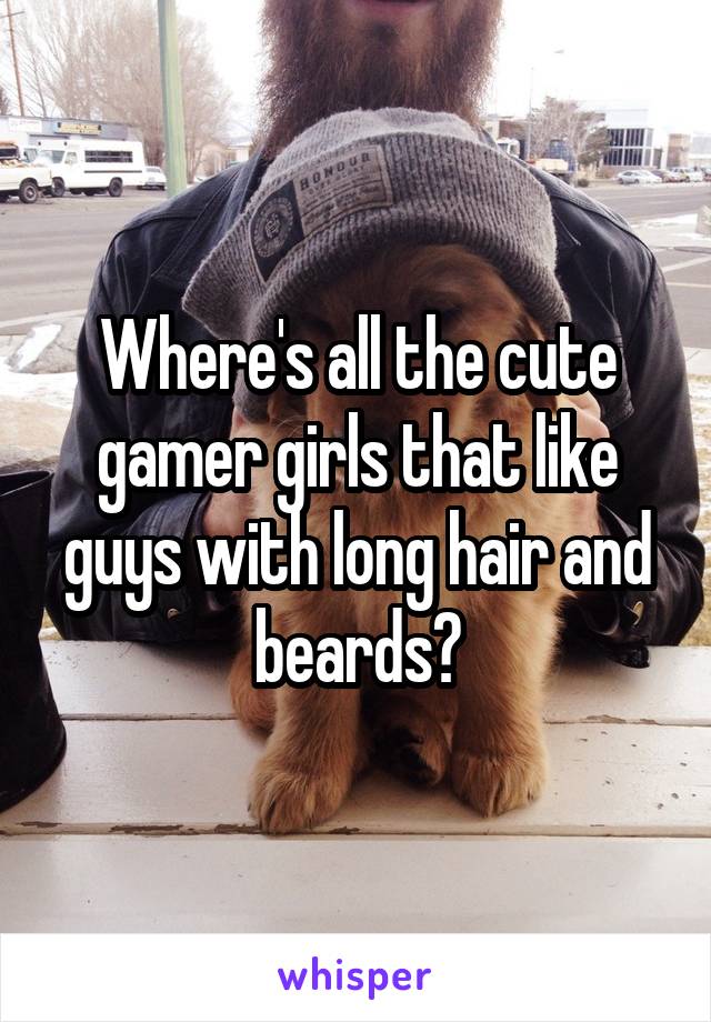 Where's all the cute gamer girls that like guys with long hair and beards?