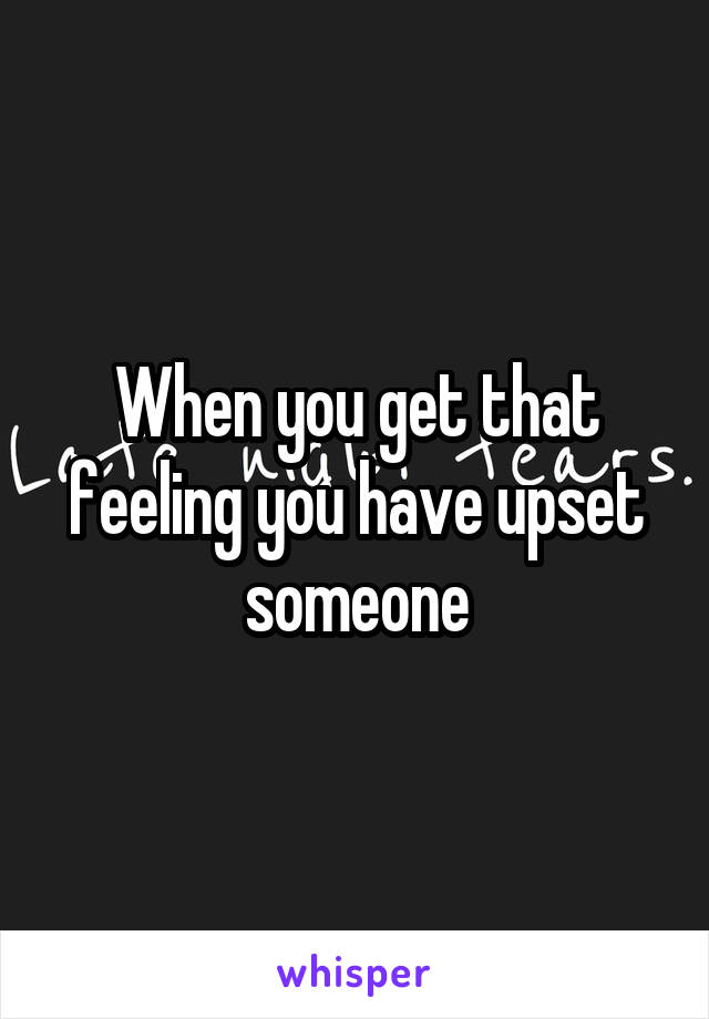 When you get that feeling you have upset someone