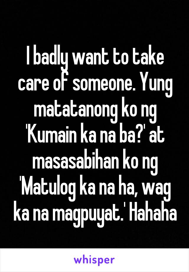 I badly want to take care of someone. Yung matatanong ko ng 'Kumain ka na ba?' at masasabihan ko ng 'Matulog ka na ha, wag ka na magpuyat.' Hahaha