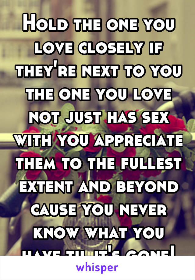 Hold the one you love closely if they're next to you the one you love not just has sex with you appreciate them to the fullest extent and beyond cause you never know what you have til it's gone!