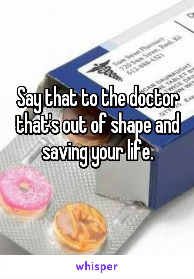 Say that to the doctor that's out of shape and saving your life.
