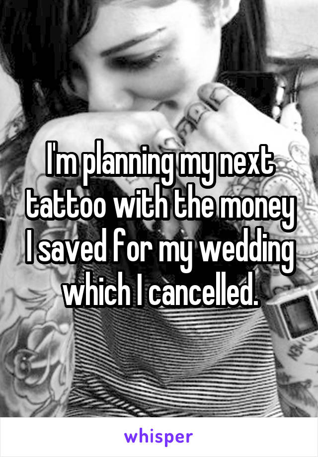 I'm planning my next tattoo with the money I saved for my wedding which I cancelled.