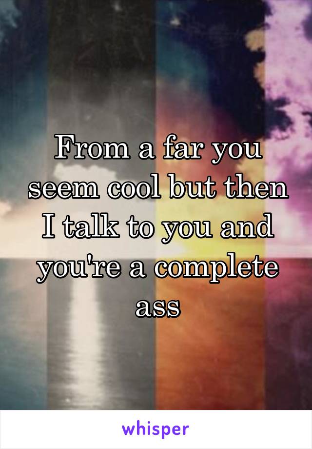 From a far you seem cool but then I talk to you and you're a complete ass