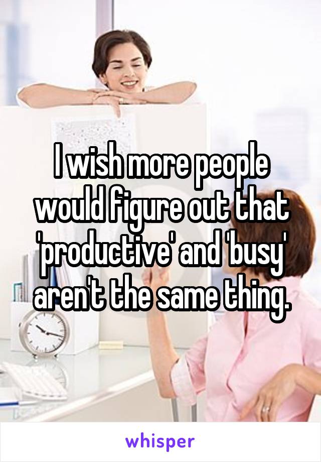 I wish more people would figure out that 'productive' and 'busy' aren't the same thing.