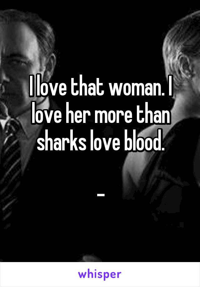 I love that woman. I love her more than sharks love blood.

-