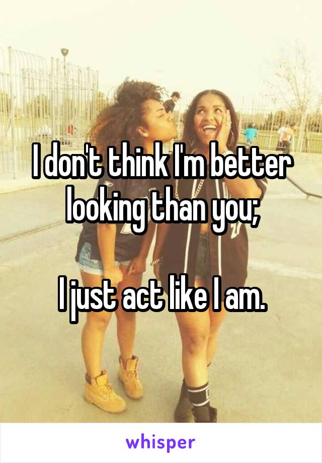 I don't think I'm better looking than you;

I just act like I am.