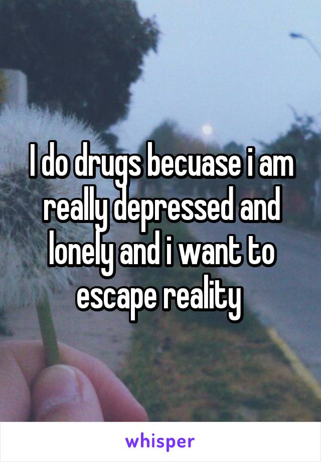 I do drugs becuase i am really depressed and lonely and i want to escape reality 