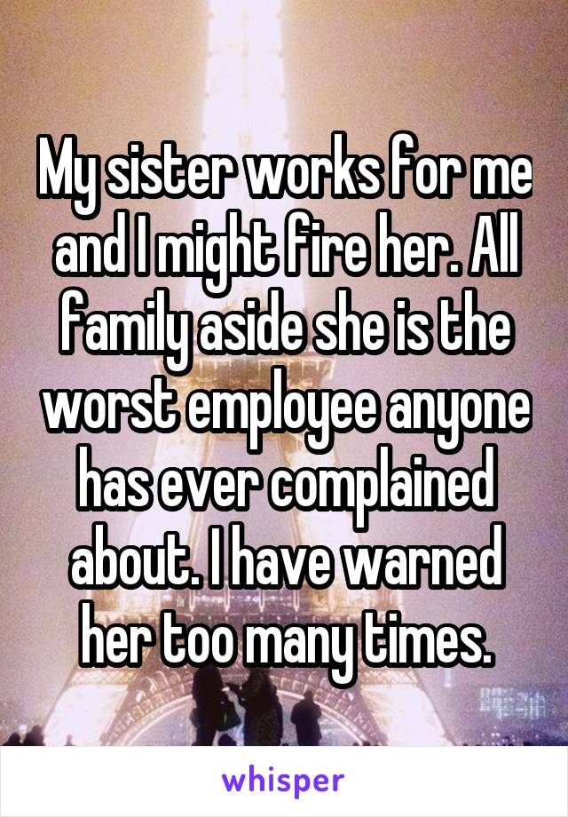 My sister works for me and I might fire her. All family aside she is the worst employee anyone has ever complained about. I have warned her too many times.