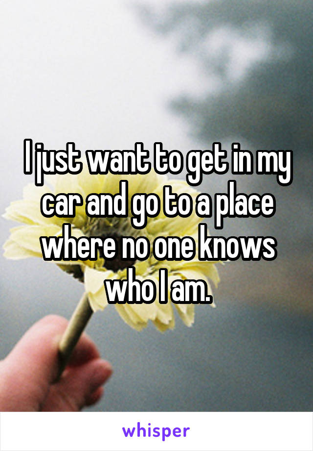 I just want to get in my car and go to a place where no one knows who I am.