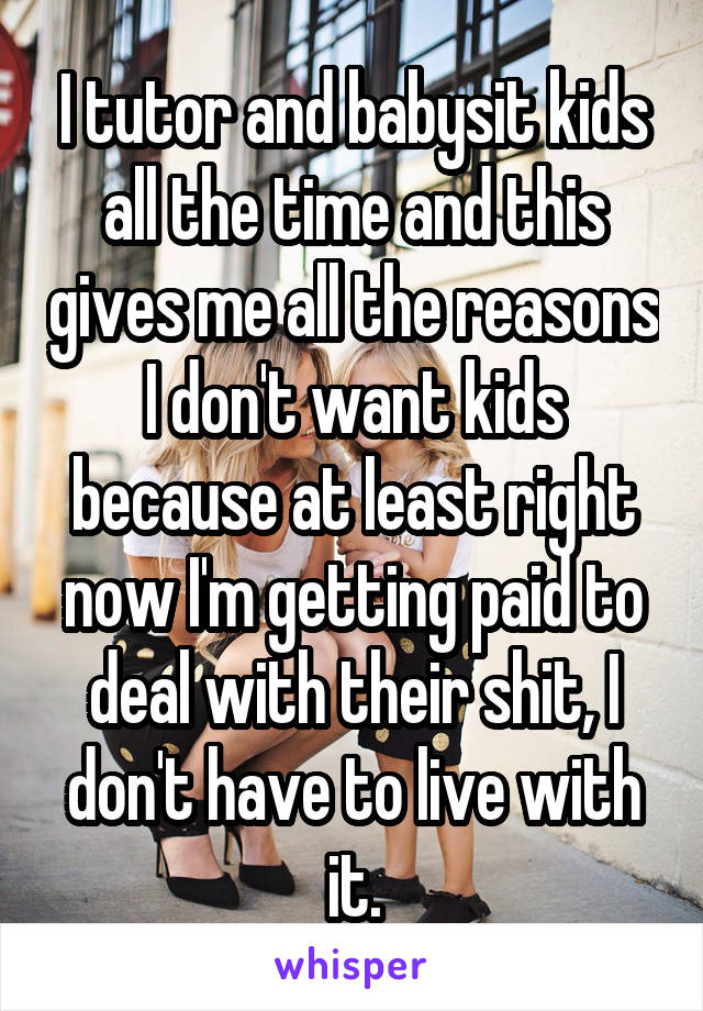 I tutor and babysit kids all the time and this gives me all the reasons I don't want kids because at least right now I'm getting paid to deal with their shit, I don't have to live with it.