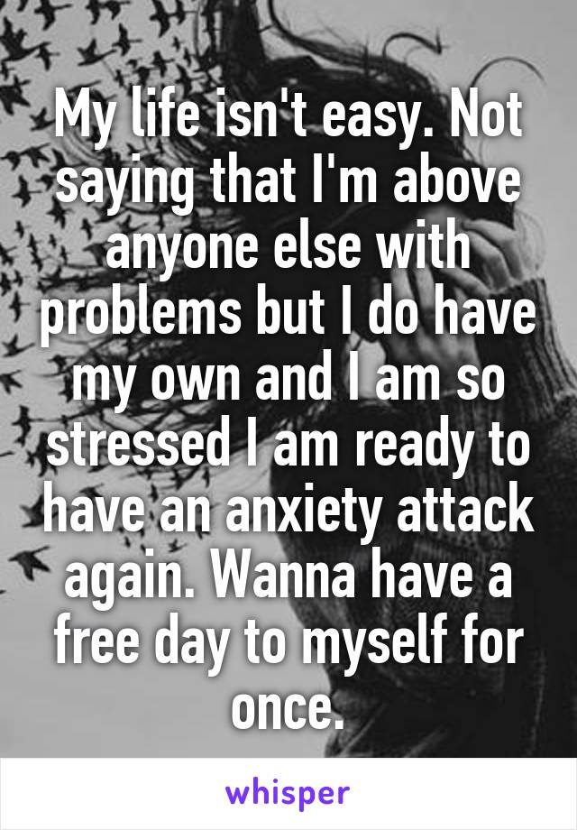 My life isn't easy. Not saying that I'm above anyone else with problems but I do have my own and I am so stressed I am ready to have an anxiety attack again. Wanna have a free day to myself for once.