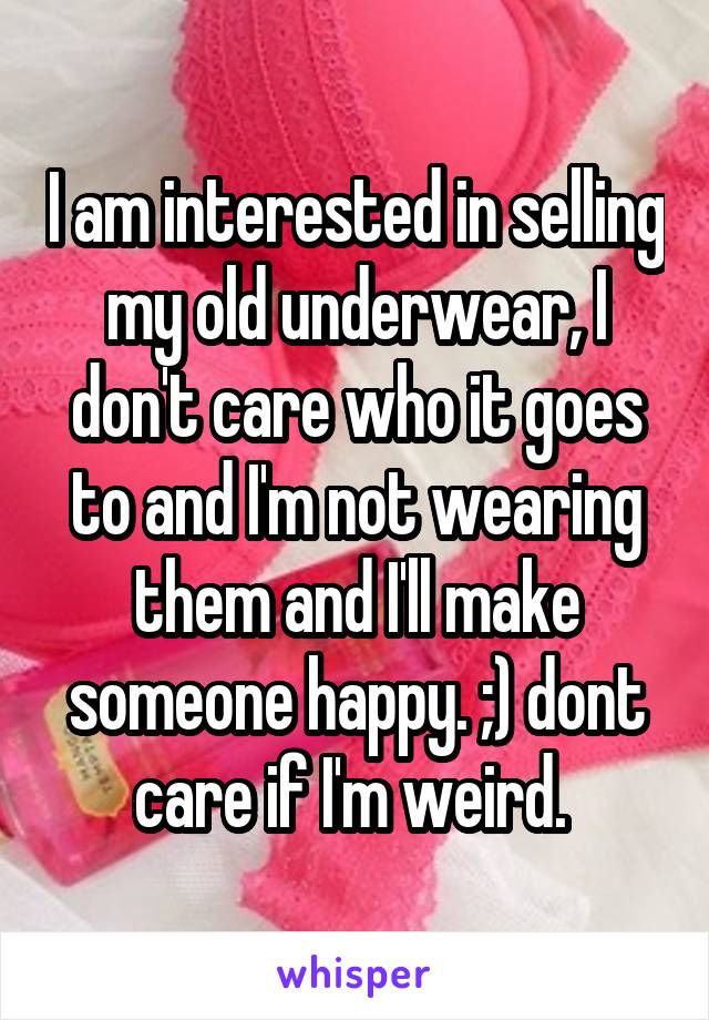 I am interested in selling my old underwear, I don't care who it goes to and I'm not wearing them and I'll make someone happy. ;) dont care if I'm weird. 