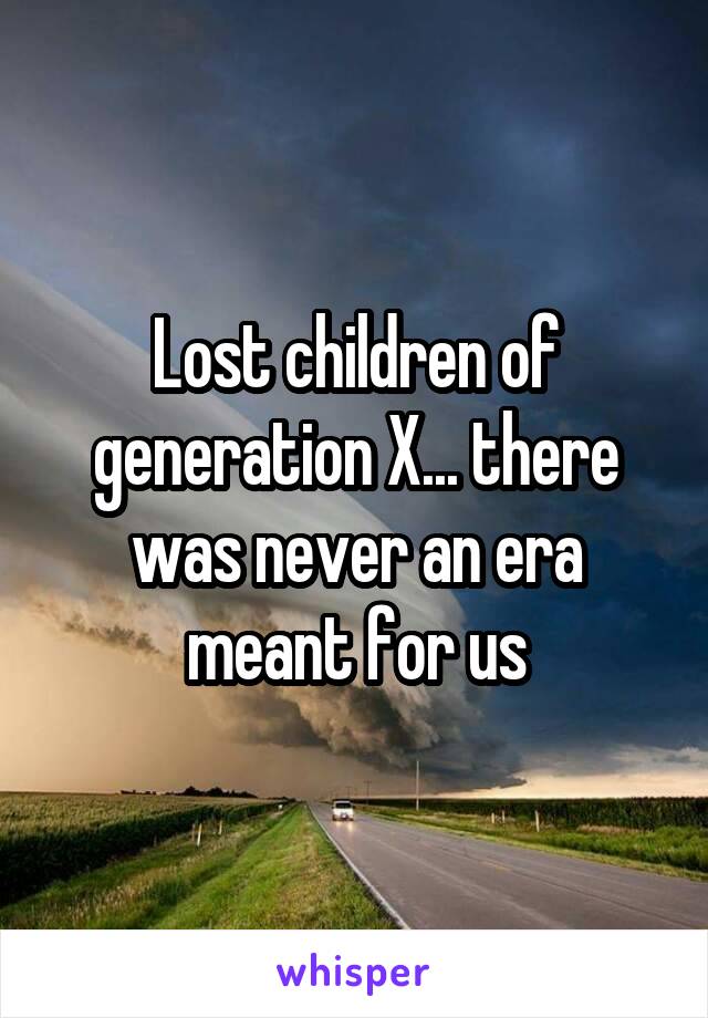 Lost children of generation X... there was never an era meant for us