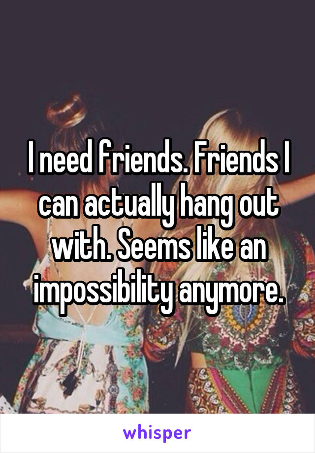 I need friends. Friends I can actually hang out with. Seems like an impossibility anymore.