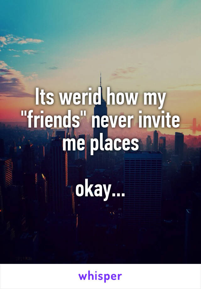 Its werid how my "friends" never invite me places

okay...