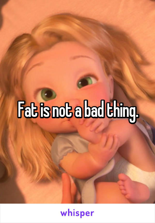 Fat is not a bad thing.