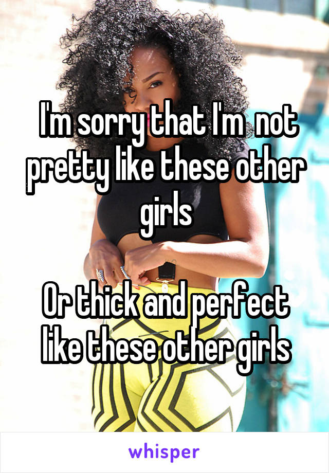  I'm sorry that I'm  not pretty like these other girls

Or thick and perfect like these other girls