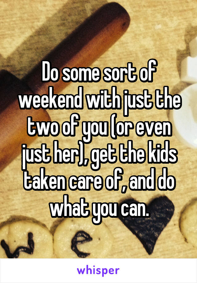 Do some sort of weekend with just the two of you (or even just her), get the kids taken care of, and do what you can.